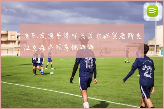 老队友携手捧杯戈贝尔祝贺唐斯克拉克森夺冠喜悦满满