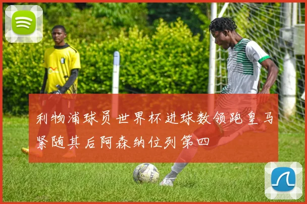 利物浦球员世界杯进球数领跑皇马紧随其后阿森纳位列第四