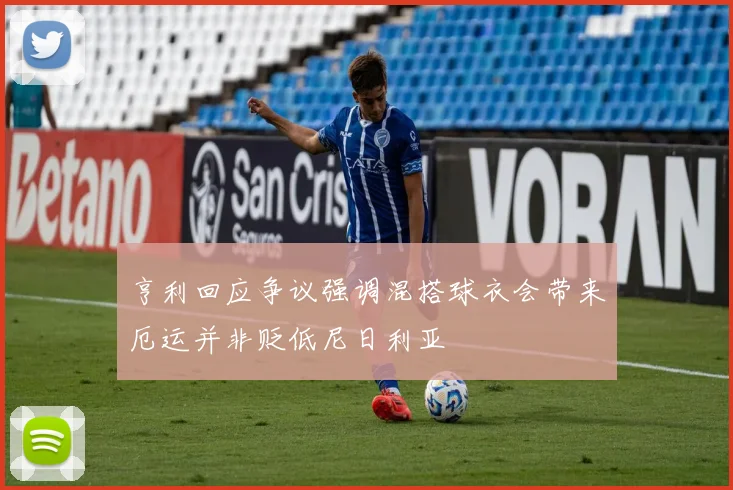 亨利回应争议强调混搭球衣会带来厄运并非贬低尼日利亚