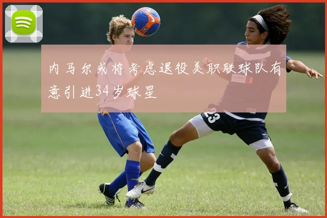 内马尔或将考虑退役美职联球队有意引进34岁球星