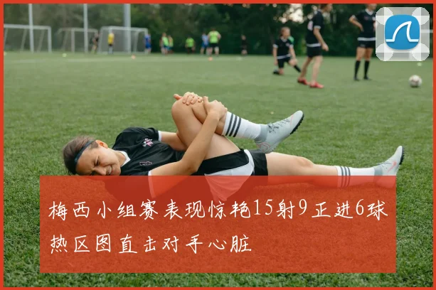 梅西小组赛表现惊艳15射9正进6球热区图直击对手心脏