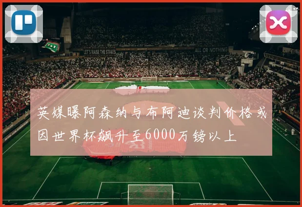 英媒曝阿森纳与布阿迪谈判价格或因世界杯飙升至6000万镑以上