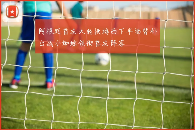 阿根廷首发大轮换梅西下半场替补出战小蜘蛛领衔首发阵容