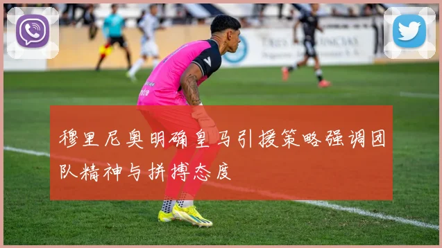 穆里尼奥明确皇马引援策略强调团队精神与拼搏态度