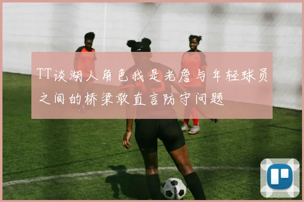 TT谈湖人角色我是老詹与年轻球员之间的桥梁敢直言防守问题