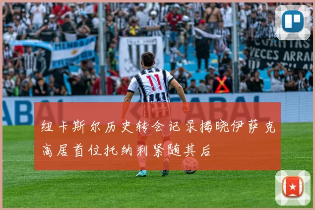 纽卡斯尔历史转会记录揭晓伊萨克高居首位托纳利紧随其后