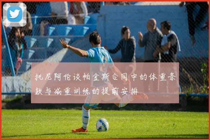 托尼阿伦谈帕金斯合同中的体重条款与减重训练的提前安排